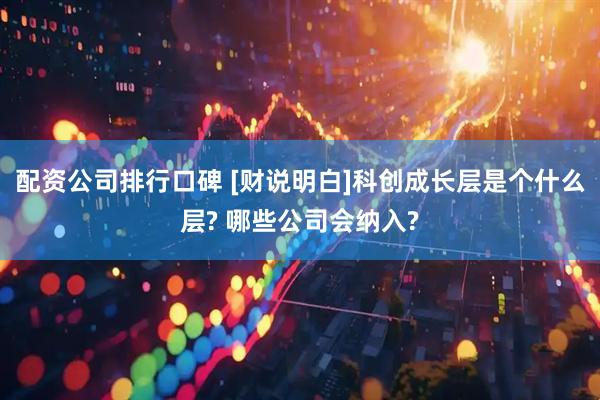 配资公司排行口碑 [财说明白]科创成长层是个什么层? 哪些公司会纳入?