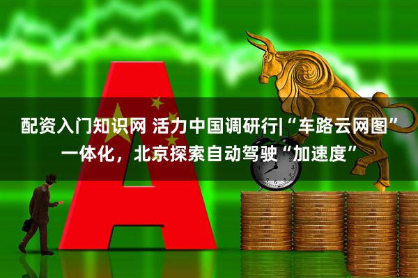 配资入门知识网 活力中国调研行|“车路云网图”一体化，北京探索自动驾驶“加速度”