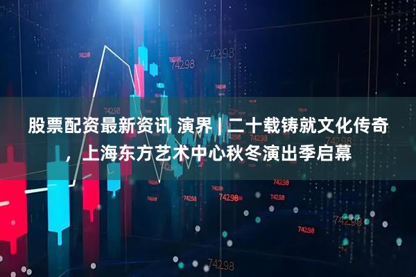 股票配资最新资讯 演界 | 二十载铸就文化传奇，上海东方艺术中心秋冬演出季启幕