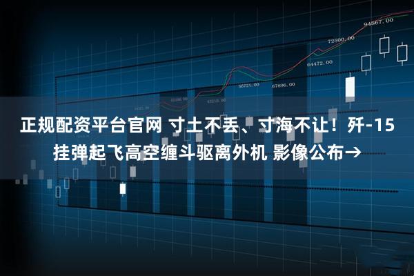 正规配资平台官网 寸土不丢、寸海不让！歼-15挂弹起飞高空缠斗驱离外机 影像公布→