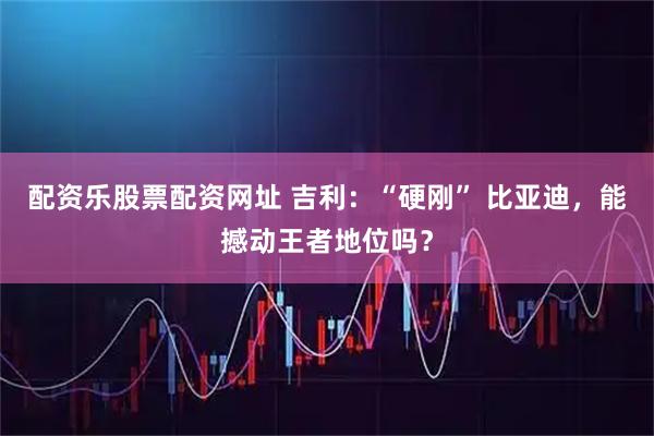配资乐股票配资网址 吉利：“硬刚” 比亚迪，能撼动王者地位吗？