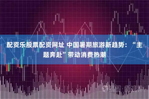 配资乐股票配资网址 中国暑期旅游新趋势：“主题奔赴”带动消费热潮