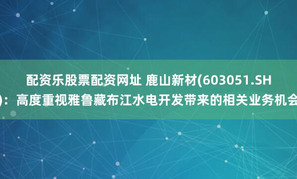 配资乐股票配资网址 鹿山新材(603051.SH)：高度重视雅鲁藏布江水电开发带来的相关业务机会