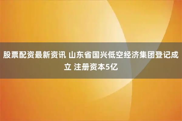 股票配资最新资讯 山东省国兴低空经济集团登记成立 注册资本5亿