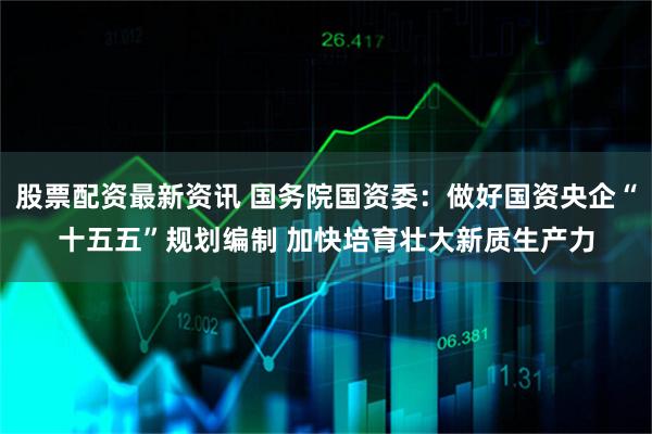 股票配资最新资讯 国务院国资委：做好国资央企“十五五”规划编制 加快培育壮大新质生产力