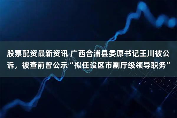股票配资最新资讯 广西合浦县委原书记王川被公诉，被查前曾公示“拟任设区市副厅级领导职务”