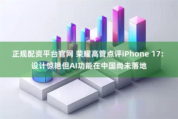 正规配资平台官网 荣耀高管点评iPhone 17: 设计惊艳但AI功能在中国尚未落地