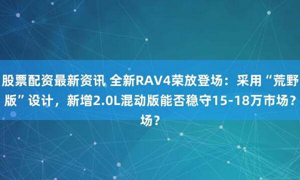股票配资最新资讯 全新RAV4荣放登场：采用“荒野版”设计，新增2.0L混动版能否稳守15-18万市场？