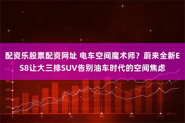 配资乐股票配资网址 电车空间魔术师？蔚来全新ES8让大三排SUV告别油车时代的空间焦虑