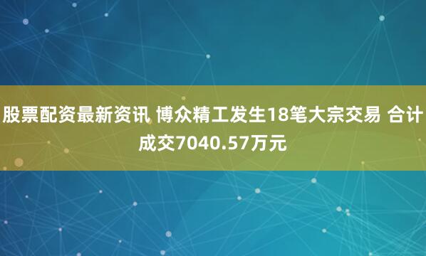 股票配资最新资讯 博众精工发生18笔大宗交易 合计成交7040.57万元