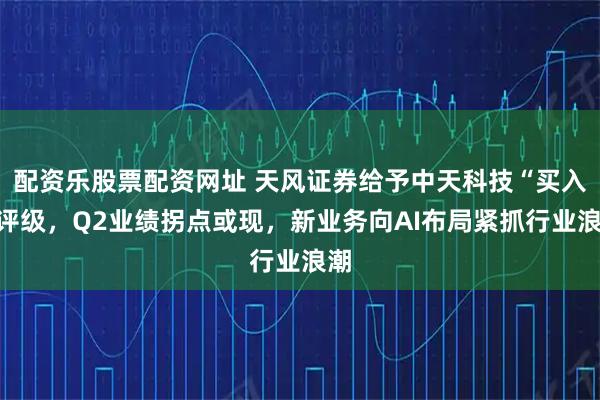 配资乐股票配资网址 天风证券给予中天科技“买入”评级，Q2业绩拐点或现，新业务向AI布局紧抓行业浪潮