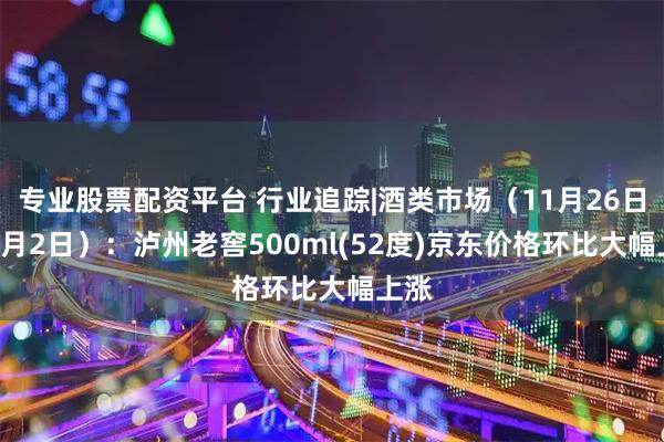 专业股票配资平台 行业追踪|酒类市场（11月26日-12月2日）：泸州老窖500ml(52度)京东价格环比大幅上涨