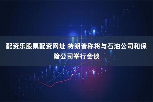 配资乐股票配资网址 特朗普称将与石油公司和保险公司举行会谈