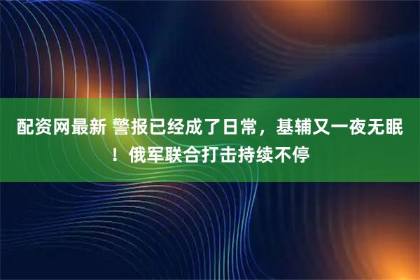 配资网最新 警报已经成了日常，基辅又一夜无眠！俄军联合打击持续不停