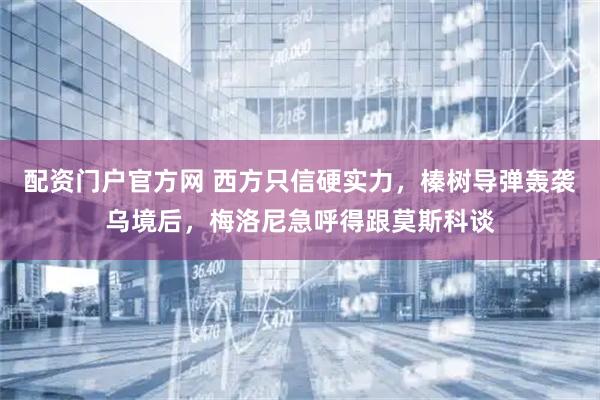 配资门户官方网 西方只信硬实力，榛树导弹轰袭乌境后，梅洛尼急呼得跟莫斯科谈