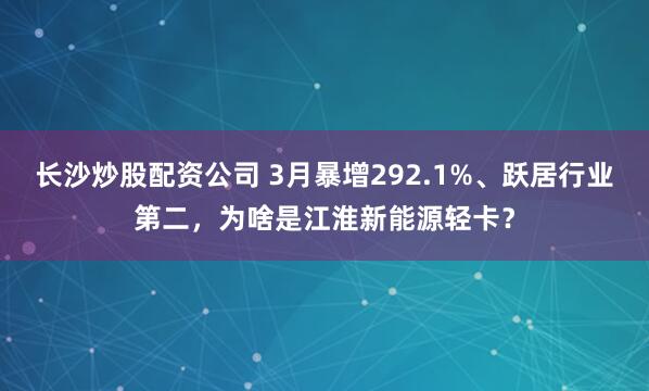 长沙炒股配资公司 3月暴增292.1%、跃居行业第二，为啥是江淮新能源轻卡？